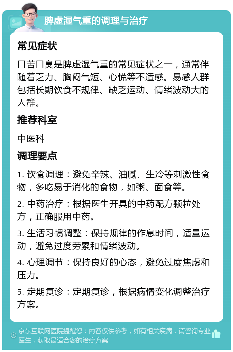 脾虚湿气重的调理与治疗 常见症状 口苦口臭是脾虚湿气重的常见症状之一，通常伴随着乏力、胸闷气短、心慌等不适感。易感人群包括长期饮食不规律、缺乏运动、情绪波动大的人群。 推荐科室 中医科 调理要点 1. 饮食调理：避免辛辣、油腻、生冷等刺激性食物，多吃易于消化的食物，如粥、面食等。 2. 中药治疗：根据医生开具的中药配方颗粒处方，正确服用中药。 3. 生活习惯调整：保持规律的作息时间，适量运动，避免过度劳累和情绪波动。 4. 心理调节：保持良好的心态，避免过度焦虑和压力。 5. 定期复诊：定期复诊，根据病情变化调整治疗方案。