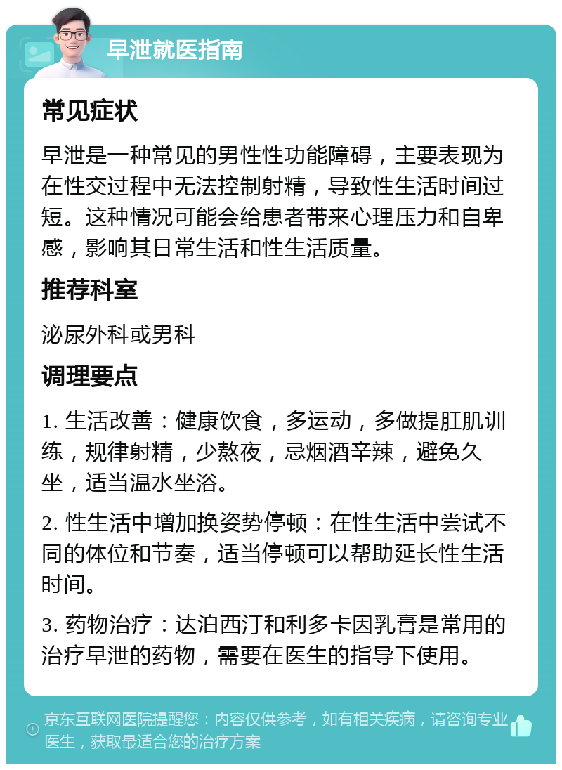 早泄就医指南 常见症状 早泄是一种常见的男性性功能障碍，主要表现为在性交过程中无法控制射精，导致性生活时间过短。这种情况可能会给患者带来心理压力和自卑感，影响其日常生活和性生活质量。 推荐科室 泌尿外科或男科 调理要点 1. 生活改善：健康饮食，多运动，多做提肛肌训练，规律射精，少熬夜，忌烟酒辛辣，避免久坐，适当温水坐浴。 2. 性生活中增加换姿势停顿：在性生活中尝试不同的体位和节奏，适当停顿可以帮助延长性生活时间。 3. 药物治疗：达泊西汀和利多卡因乳膏是常用的治疗早泄的药物，需要在医生的指导下使用。