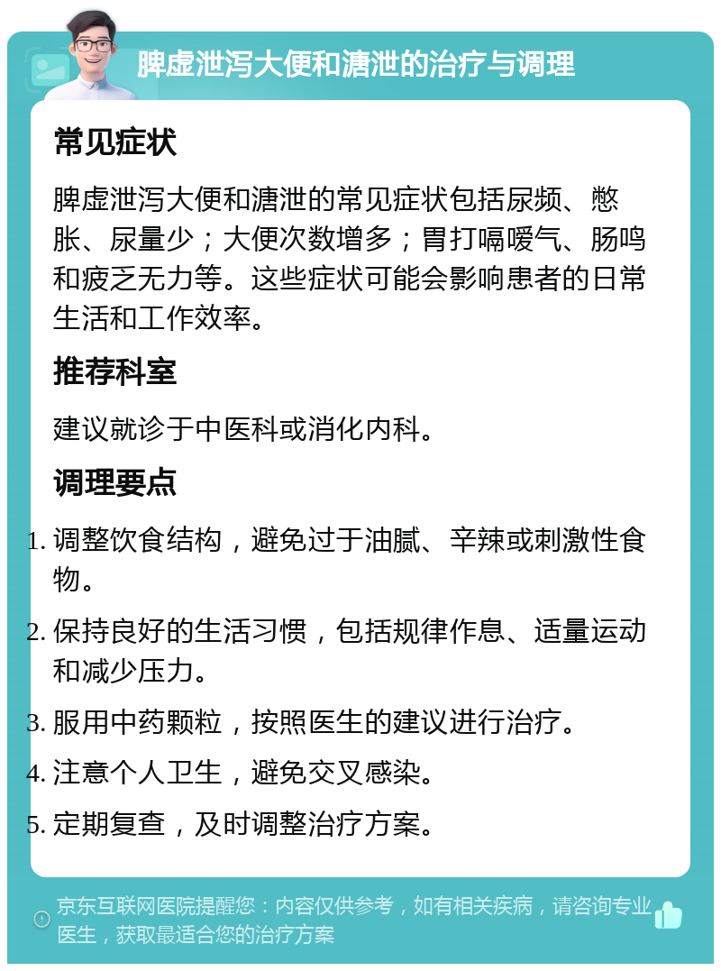 脾虚泄泻大便和溏泄的治疗与调理 常见症状 脾虚泄泻大便和溏泄的常见症状包括尿频、憋胀、尿量少；大便次数增多；胃打嗝嗳气、肠鸣和疲乏无力等。这些症状可能会影响患者的日常生活和工作效率。 推荐科室 建议就诊于中医科或消化内科。 调理要点 调整饮食结构，避免过于油腻、辛辣或刺激性食物。 保持良好的生活习惯，包括规律作息、适量运动和减少压力。 服用中药颗粒，按照医生的建议进行治疗。 注意个人卫生，避免交叉感染。 定期复查，及时调整治疗方案。