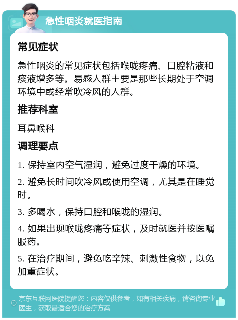 急性咽炎就医指南 常见症状 急性咽炎的常见症状包括喉咙疼痛、口腔粘液和痰液增多等。易感人群主要是那些长期处于空调环境中或经常吹冷风的人群。 推荐科室 耳鼻喉科 调理要点 1. 保持室内空气湿润，避免过度干燥的环境。 2. 避免长时间吹冷风或使用空调，尤其是在睡觉时。 3. 多喝水，保持口腔和喉咙的湿润。 4. 如果出现喉咙疼痛等症状，及时就医并按医嘱服药。 5. 在治疗期间，避免吃辛辣、刺激性食物，以免加重症状。