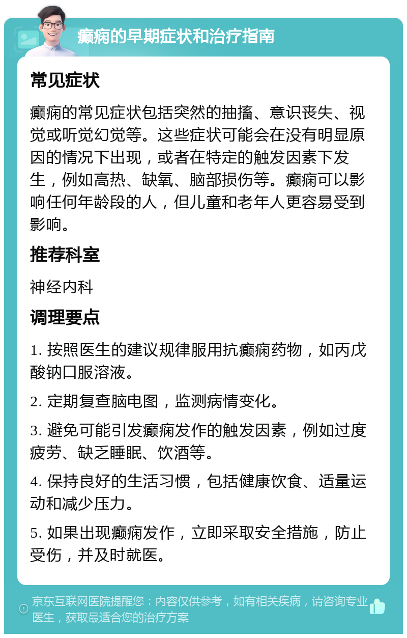 癫痫的早期症状和治疗指南 常见症状 癫痫的常见症状包括突然的抽搐、意识丧失、视觉或听觉幻觉等。这些症状可能会在没有明显原因的情况下出现，或者在特定的触发因素下发生，例如高热、缺氧、脑部损伤等。癫痫可以影响任何年龄段的人，但儿童和老年人更容易受到影响。 推荐科室 神经内科 调理要点 1. 按照医生的建议规律服用抗癫痫药物，如丙戊酸钠口服溶液。 2. 定期复查脑电图，监测病情变化。 3. 避免可能引发癫痫发作的触发因素，例如过度疲劳、缺乏睡眠、饮酒等。 4. 保持良好的生活习惯，包括健康饮食、适量运动和减少压力。 5. 如果出现癫痫发作，立即采取安全措施，防止受伤，并及时就医。