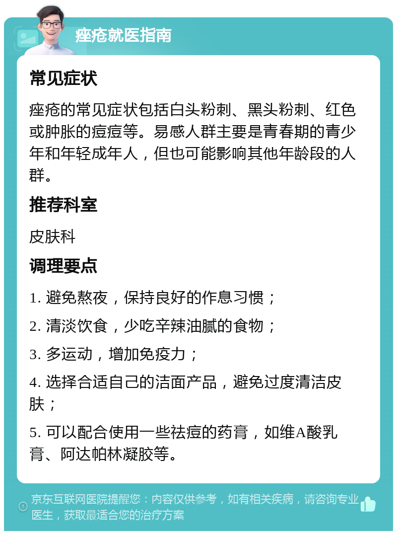 痤疮就医指南 常见症状 痤疮的常见症状包括白头粉刺、黑头粉刺、红色或肿胀的痘痘等。易感人群主要是青春期的青少年和年轻成年人，但也可能影响其他年龄段的人群。 推荐科室 皮肤科 调理要点 1. 避免熬夜，保持良好的作息习惯； 2. 清淡饮食，少吃辛辣油腻的食物； 3. 多运动，增加免疫力； 4. 选择合适自己的洁面产品，避免过度清洁皮肤； 5. 可以配合使用一些祛痘的药膏，如维A酸乳膏、阿达帕林凝胶等。