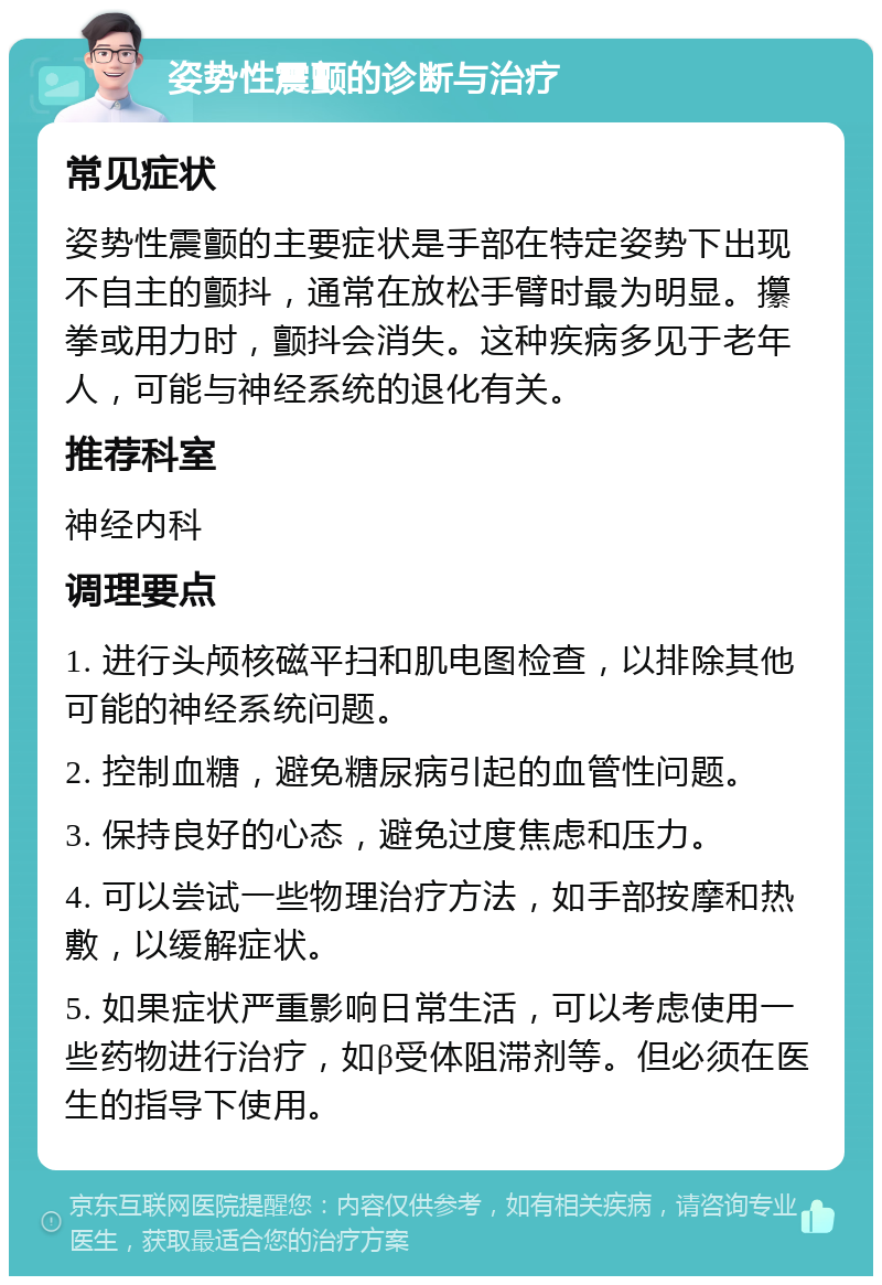 姿势性震颤的诊断与治疗 常见症状 姿势性震颤的主要症状是手部在特定姿势下出现不自主的颤抖，通常在放松手臂时最为明显。攥拳或用力时，颤抖会消失。这种疾病多见于老年人，可能与神经系统的退化有关。 推荐科室 神经内科 调理要点 1. 进行头颅核磁平扫和肌电图检查，以排除其他可能的神经系统问题。 2. 控制血糖，避免糖尿病引起的血管性问题。 3. 保持良好的心态，避免过度焦虑和压力。 4. 可以尝试一些物理治疗方法，如手部按摩和热敷，以缓解症状。 5. 如果症状严重影响日常生活，可以考虑使用一些药物进行治疗，如β受体阻滞剂等。但必须在医生的指导下使用。