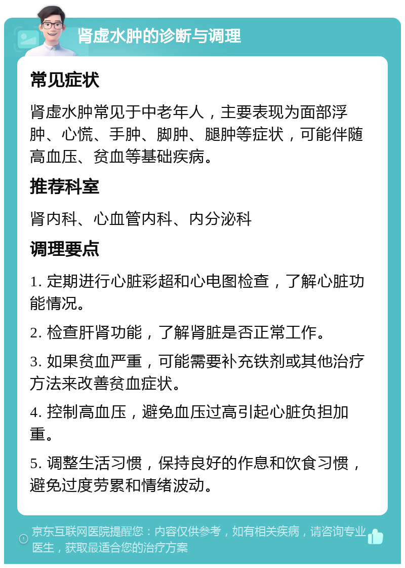 肾虚水肿的诊断与调理 常见症状 肾虚水肿常见于中老年人，主要表现为面部浮肿、心慌、手肿、脚肿、腿肿等症状，可能伴随高血压、贫血等基础疾病。 推荐科室 肾内科、心血管内科、内分泌科 调理要点 1. 定期进行心脏彩超和心电图检查，了解心脏功能情况。 2. 检查肝肾功能，了解肾脏是否正常工作。 3. 如果贫血严重，可能需要补充铁剂或其他治疗方法来改善贫血症状。 4. 控制高血压，避免血压过高引起心脏负担加重。 5. 调整生活习惯，保持良好的作息和饮食习惯，避免过度劳累和情绪波动。