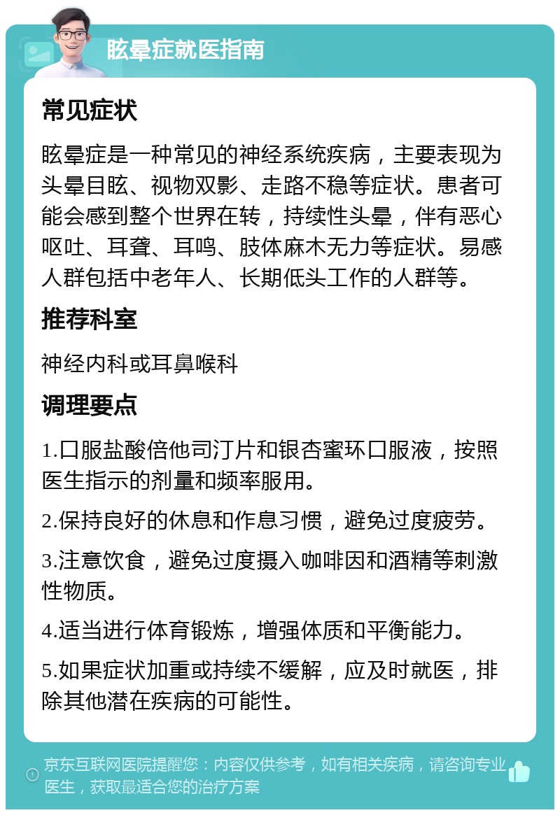 眩晕症就医指南 常见症状 眩晕症是一种常见的神经系统疾病，主要表现为头晕目眩、视物双影、走路不稳等症状。患者可能会感到整个世界在转，持续性头晕，伴有恶心呕吐、耳聋、耳鸣、肢体麻木无力等症状。易感人群包括中老年人、长期低头工作的人群等。 推荐科室 神经内科或耳鼻喉科 调理要点 1.口服盐酸倍他司汀片和银杏蜜环口服液，按照医生指示的剂量和频率服用。 2.保持良好的休息和作息习惯，避免过度疲劳。 3.注意饮食，避免过度摄入咖啡因和酒精等刺激性物质。 4.适当进行体育锻炼，增强体质和平衡能力。 5.如果症状加重或持续不缓解，应及时就医，排除其他潜在疾病的可能性。