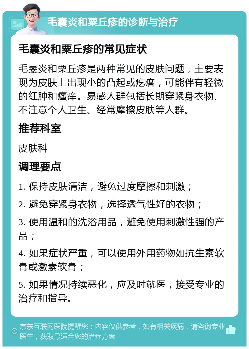 毛囊炎和粟丘疹的诊断与治疗 毛囊炎和粟丘疹的常见症状 毛囊炎和粟丘疹是两种常见的皮肤问题，主要表现为皮肤上出现小的凸起或疙瘩，可能伴有轻微的红肿和瘙痒。易感人群包括长期穿紧身衣物、不注意个人卫生、经常摩擦皮肤等人群。 推荐科室 皮肤科 调理要点 1. 保持皮肤清洁，避免过度摩擦和刺激； 2. 避免穿紧身衣物，选择透气性好的衣物； 3. 使用温和的洗浴用品，避免使用刺激性强的产品； 4. 如果症状严重，可以使用外用药物如抗生素软膏或激素软膏； 5. 如果情况持续恶化，应及时就医，接受专业的治疗和指导。