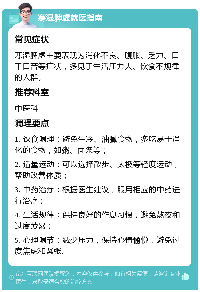 寒湿脾虚就医指南 常见症状 寒湿脾虚主要表现为消化不良、腹胀、乏力、口干口苦等症状，多见于生活压力大、饮食不规律的人群。 推荐科室 中医科 调理要点 1. 饮食调理：避免生冷、油腻食物，多吃易于消化的食物，如粥、面条等； 2. 适量运动：可以选择散步、太极等轻度运动，帮助改善体质； 3. 中药治疗：根据医生建议，服用相应的中药进行治疗； 4. 生活规律：保持良好的作息习惯，避免熬夜和过度劳累； 5. 心理调节：减少压力，保持心情愉悦，避免过度焦虑和紧张。