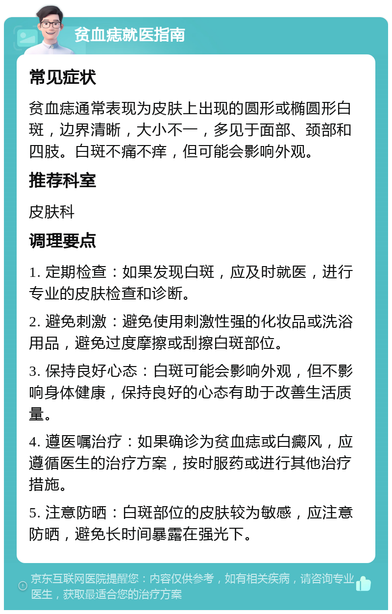 贫血痣就医指南 常见症状 贫血痣通常表现为皮肤上出现的圆形或椭圆形白斑，边界清晰，大小不一，多见于面部、颈部和四肢。白斑不痛不痒，但可能会影响外观。 推荐科室 皮肤科 调理要点 1. 定期检查：如果发现白斑，应及时就医，进行专业的皮肤检查和诊断。 2. 避免刺激：避免使用刺激性强的化妆品或洗浴用品，避免过度摩擦或刮擦白斑部位。 3. 保持良好心态：白斑可能会影响外观，但不影响身体健康，保持良好的心态有助于改善生活质量。 4. 遵医嘱治疗：如果确诊为贫血痣或白癜风，应遵循医生的治疗方案，按时服药或进行其他治疗措施。 5. 注意防晒：白斑部位的皮肤较为敏感，应注意防晒，避免长时间暴露在强光下。