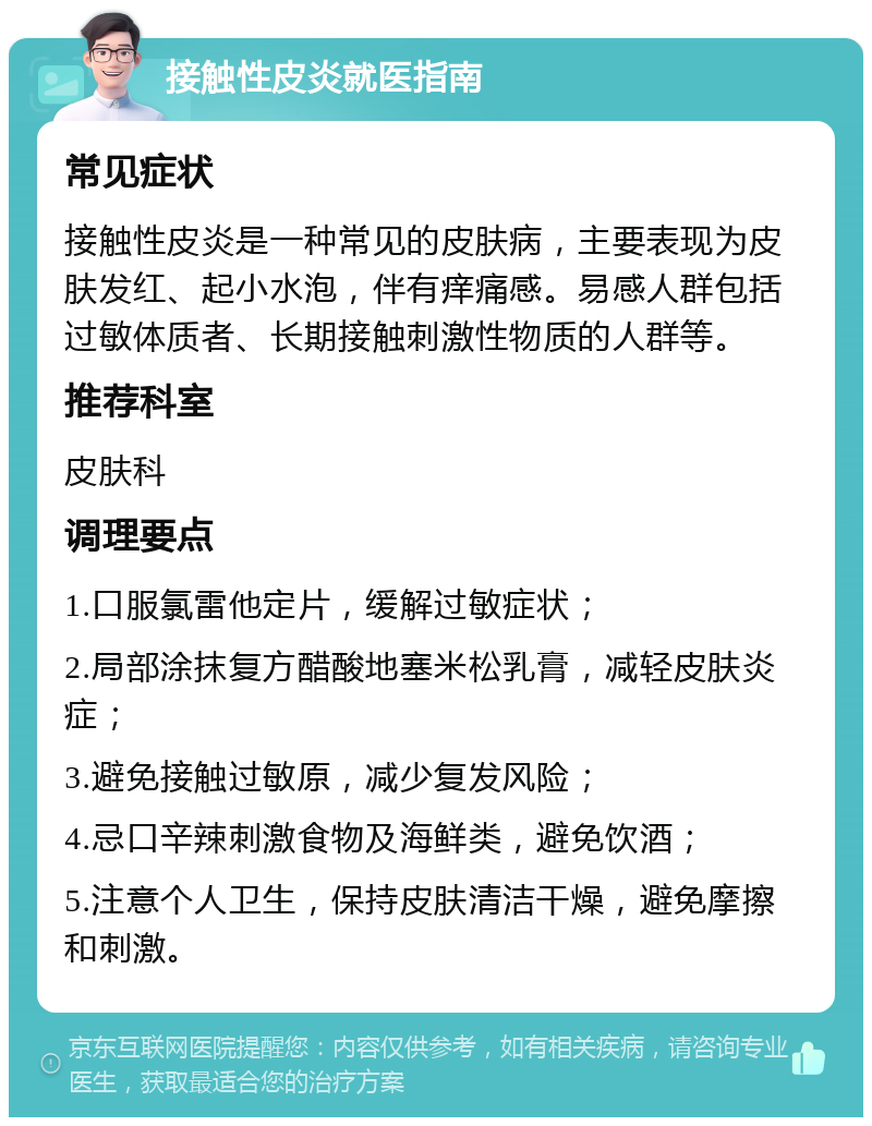 接触性皮炎就医指南 常见症状 接触性皮炎是一种常见的皮肤病，主要表现为皮肤发红、起小水泡，伴有痒痛感。易感人群包括过敏体质者、长期接触刺激性物质的人群等。 推荐科室 皮肤科 调理要点 1.口服氯雷他定片，缓解过敏症状； 2.局部涂抹复方醋酸地塞米松乳膏，减轻皮肤炎症； 3.避免接触过敏原，减少复发风险； 4.忌口辛辣刺激食物及海鲜类，避免饮酒； 5.注意个人卫生，保持皮肤清洁干燥，避免摩擦和刺激。