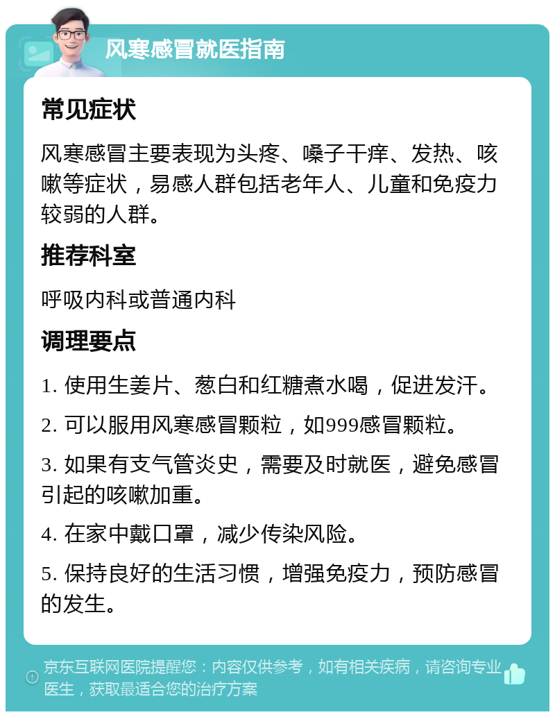 风寒感冒就医指南 常见症状 风寒感冒主要表现为头疼、嗓子干痒、发热、咳嗽等症状，易感人群包括老年人、儿童和免疫力较弱的人群。 推荐科室 呼吸内科或普通内科 调理要点 1. 使用生姜片、葱白和红糖煮水喝，促进发汗。 2. 可以服用风寒感冒颗粒，如999感冒颗粒。 3. 如果有支气管炎史，需要及时就医，避免感冒引起的咳嗽加重。 4. 在家中戴口罩，减少传染风险。 5. 保持良好的生活习惯，增强免疫力，预防感冒的发生。