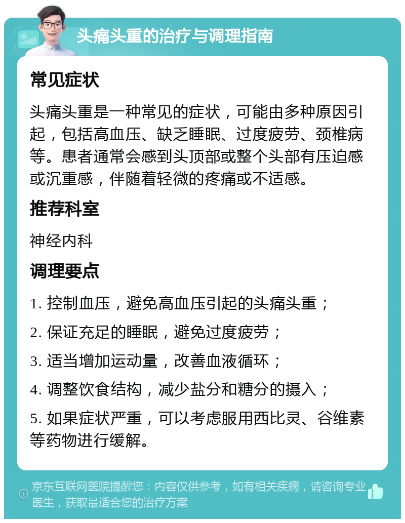 头痛头重的治疗与调理指南 常见症状 头痛头重是一种常见的症状，可能由多种原因引起，包括高血压、缺乏睡眠、过度疲劳、颈椎病等。患者通常会感到头顶部或整个头部有压迫感或沉重感，伴随着轻微的疼痛或不适感。 推荐科室 神经内科 调理要点 1. 控制血压，避免高血压引起的头痛头重； 2. 保证充足的睡眠，避免过度疲劳； 3. 适当增加运动量，改善血液循环； 4. 调整饮食结构，减少盐分和糖分的摄入； 5. 如果症状严重，可以考虑服用西比灵、谷维素等药物进行缓解。