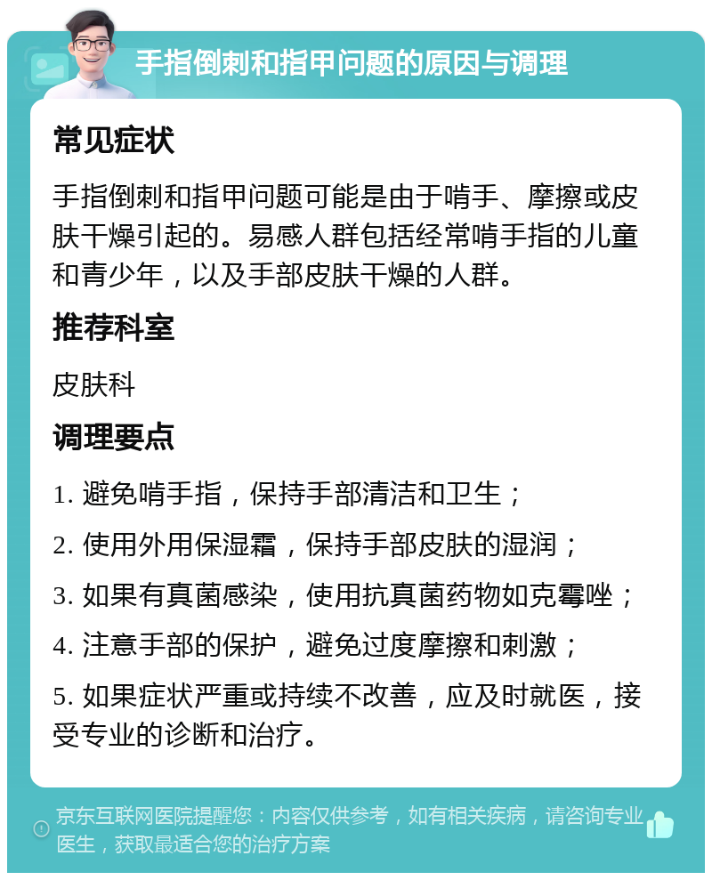 手指倒刺和指甲问题的原因与调理 常见症状 手指倒刺和指甲问题可能是由于啃手、摩擦或皮肤干燥引起的。易感人群包括经常啃手指的儿童和青少年，以及手部皮肤干燥的人群。 推荐科室 皮肤科 调理要点 1. 避免啃手指，保持手部清洁和卫生； 2. 使用外用保湿霜，保持手部皮肤的湿润； 3. 如果有真菌感染，使用抗真菌药物如克霉唑； 4. 注意手部的保护，避免过度摩擦和刺激； 5. 如果症状严重或持续不改善，应及时就医，接受专业的诊断和治疗。