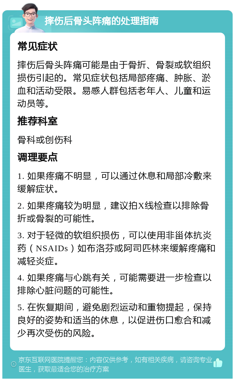 摔伤后骨头阵痛的处理指南 常见症状 摔伤后骨头阵痛可能是由于骨折、骨裂或软组织损伤引起的。常见症状包括局部疼痛、肿胀、淤血和活动受限。易感人群包括老年人、儿童和运动员等。 推荐科室 骨科或创伤科 调理要点 1. 如果疼痛不明显，可以通过休息和局部冷敷来缓解症状。 2. 如果疼痛较为明显，建议拍X线检查以排除骨折或骨裂的可能性。 3. 对于轻微的软组织损伤，可以使用非甾体抗炎药（NSAIDs）如布洛芬或阿司匹林来缓解疼痛和减轻炎症。 4. 如果疼痛与心跳有关，可能需要进一步检查以排除心脏问题的可能性。 5. 在恢复期间，避免剧烈运动和重物提起，保持良好的姿势和适当的休息，以促进伤口愈合和减少再次受伤的风险。