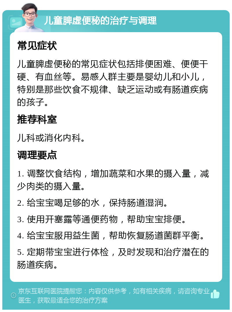 儿童脾虚便秘的治疗与调理 常见症状 儿童脾虚便秘的常见症状包括排便困难、便便干硬、有血丝等。易感人群主要是婴幼儿和小儿，特别是那些饮食不规律、缺乏运动或有肠道疾病的孩子。 推荐科室 儿科或消化内科。 调理要点 1. 调整饮食结构，增加蔬菜和水果的摄入量，减少肉类的摄入量。 2. 给宝宝喝足够的水，保持肠道湿润。 3. 使用开塞露等通便药物，帮助宝宝排便。 4. 给宝宝服用益生菌，帮助恢复肠道菌群平衡。 5. 定期带宝宝进行体检，及时发现和治疗潜在的肠道疾病。