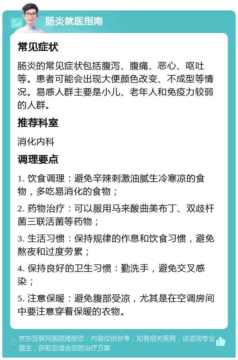 肠炎就医指南 常见症状 肠炎的常见症状包括腹泻、腹痛、恶心、呕吐等。患者可能会出现大便颜色改变、不成型等情况。易感人群主要是小儿、老年人和免疫力较弱的人群。 推荐科室 消化内科 调理要点 1. 饮食调理：避免辛辣刺激油腻生冷寒凉的食物，多吃易消化的食物； 2. 药物治疗：可以服用马来酸曲美布丁、双歧杆菌三联活菌等药物； 3. 生活习惯：保持规律的作息和饮食习惯，避免熬夜和过度劳累； 4. 保持良好的卫生习惯：勤洗手，避免交叉感染； 5. 注意保暖：避免腹部受凉，尤其是在空调房间中要注意穿着保暖的衣物。