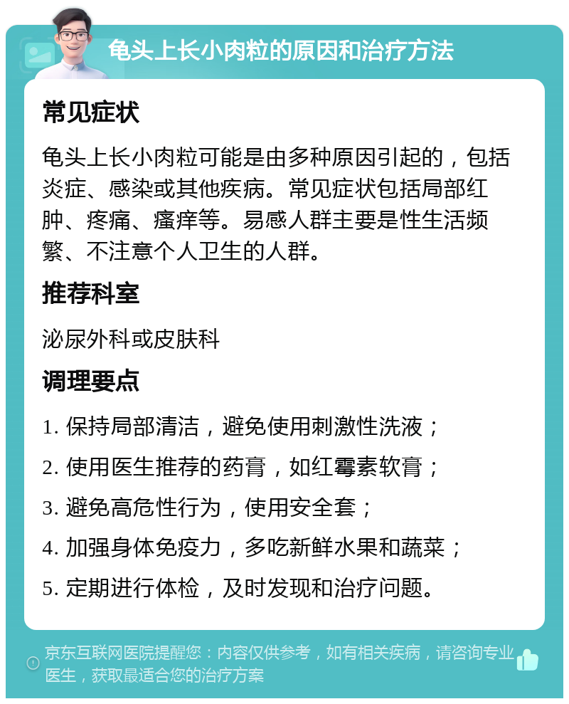 龟头上长小肉粒的原因和治疗方法 常见症状 龟头上长小肉粒可能是由多种原因引起的，包括炎症、感染或其他疾病。常见症状包括局部红肿、疼痛、瘙痒等。易感人群主要是性生活频繁、不注意个人卫生的人群。 推荐科室 泌尿外科或皮肤科 调理要点 1. 保持局部清洁，避免使用刺激性洗液； 2. 使用医生推荐的药膏，如红霉素软膏； 3. 避免高危性行为，使用安全套； 4. 加强身体免疫力，多吃新鲜水果和蔬菜； 5. 定期进行体检，及时发现和治疗问题。