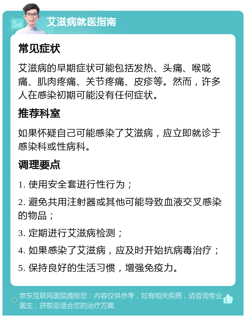 艾滋病就医指南 常见症状 艾滋病的早期症状可能包括发热、头痛、喉咙痛、肌肉疼痛、关节疼痛、皮疹等。然而，许多人在感染初期可能没有任何症状。 推荐科室 如果怀疑自己可能感染了艾滋病，应立即就诊于感染科或性病科。 调理要点 1. 使用安全套进行性行为； 2. 避免共用注射器或其他可能导致血液交叉感染的物品； 3. 定期进行艾滋病检测； 4. 如果感染了艾滋病，应及时开始抗病毒治疗； 5. 保持良好的生活习惯，增强免疫力。