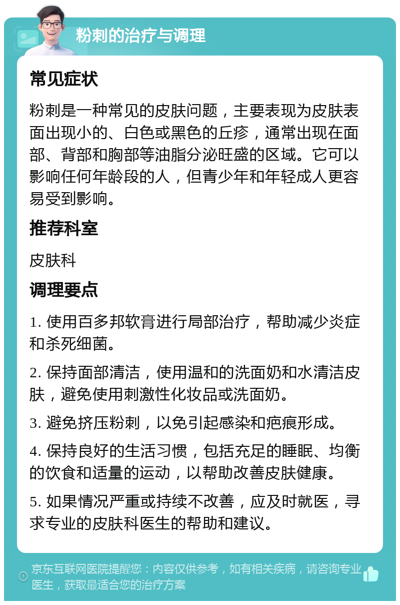 粉刺的治疗与调理 常见症状 粉刺是一种常见的皮肤问题，主要表现为皮肤表面出现小的、白色或黑色的丘疹，通常出现在面部、背部和胸部等油脂分泌旺盛的区域。它可以影响任何年龄段的人，但青少年和年轻成人更容易受到影响。 推荐科室 皮肤科 调理要点 1. 使用百多邦软膏进行局部治疗，帮助减少炎症和杀死细菌。 2. 保持面部清洁，使用温和的洗面奶和水清洁皮肤，避免使用刺激性化妆品或洗面奶。 3. 避免挤压粉刺，以免引起感染和疤痕形成。 4. 保持良好的生活习惯，包括充足的睡眠、均衡的饮食和适量的运动，以帮助改善皮肤健康。 5. 如果情况严重或持续不改善，应及时就医，寻求专业的皮肤科医生的帮助和建议。