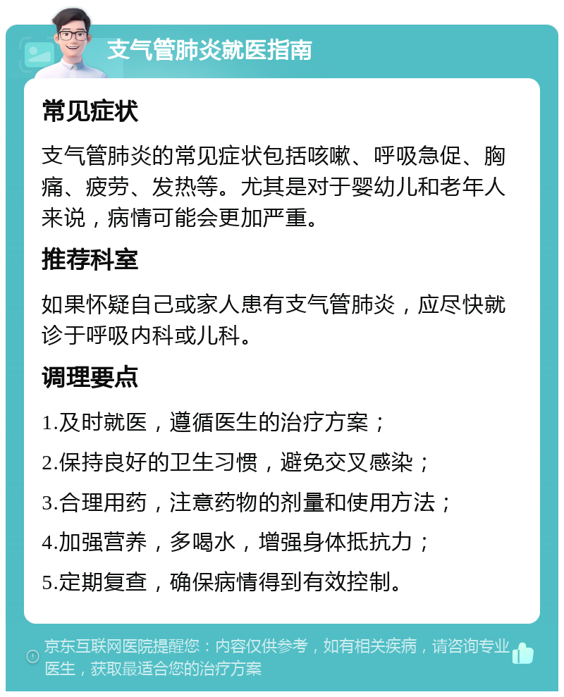 支气管肺炎就医指南 常见症状 支气管肺炎的常见症状包括咳嗽、呼吸急促、胸痛、疲劳、发热等。尤其是对于婴幼儿和老年人来说，病情可能会更加严重。 推荐科室 如果怀疑自己或家人患有支气管肺炎，应尽快就诊于呼吸内科或儿科。 调理要点 1.及时就医，遵循医生的治疗方案； 2.保持良好的卫生习惯，避免交叉感染； 3.合理用药，注意药物的剂量和使用方法； 4.加强营养，多喝水，增强身体抵抗力； 5.定期复查，确保病情得到有效控制。