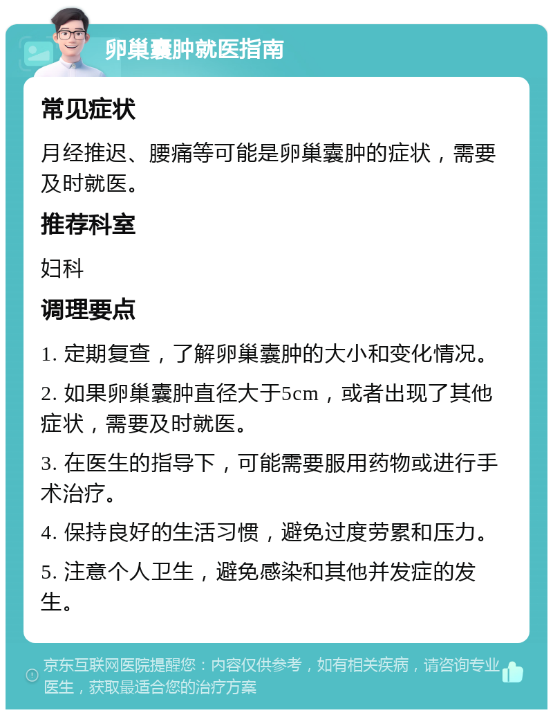 卵巢囊肿就医指南 常见症状 月经推迟、腰痛等可能是卵巢囊肿的症状，需要及时就医。 推荐科室 妇科 调理要点 1. 定期复查，了解卵巢囊肿的大小和变化情况。 2. 如果卵巢囊肿直径大于5cm，或者出现了其他症状，需要及时就医。 3. 在医生的指导下，可能需要服用药物或进行手术治疗。 4. 保持良好的生活习惯，避免过度劳累和压力。 5. 注意个人卫生，避免感染和其他并发症的发生。