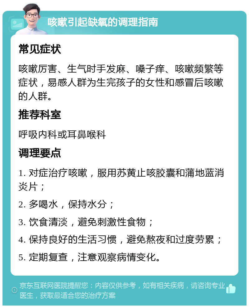 咳嗽引起缺氧的调理指南 常见症状 咳嗽厉害、生气时手发麻、嗓子痒、咳嗽频繁等症状，易感人群为生完孩子的女性和感冒后咳嗽的人群。 推荐科室 呼吸内科或耳鼻喉科 调理要点 1. 对症治疗咳嗽，服用苏黄止咳胶囊和蒲地蓝消炎片； 2. 多喝水，保持水分； 3. 饮食清淡，避免刺激性食物； 4. 保持良好的生活习惯，避免熬夜和过度劳累； 5. 定期复查，注意观察病情变化。