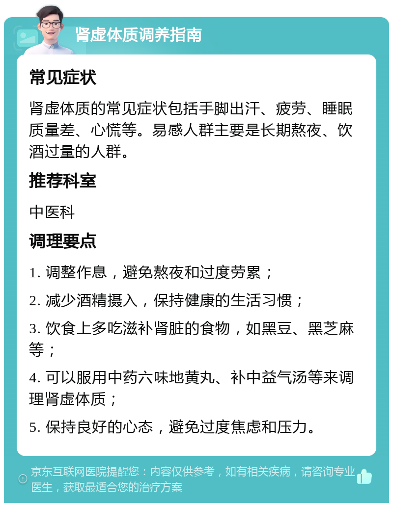 肾虚体质调养指南 常见症状 肾虚体质的常见症状包括手脚出汗、疲劳、睡眠质量差、心慌等。易感人群主要是长期熬夜、饮酒过量的人群。 推荐科室 中医科 调理要点 1. 调整作息，避免熬夜和过度劳累； 2. 减少酒精摄入，保持健康的生活习惯； 3. 饮食上多吃滋补肾脏的食物，如黑豆、黑芝麻等； 4. 可以服用中药六味地黄丸、补中益气汤等来调理肾虚体质； 5. 保持良好的心态，避免过度焦虑和压力。