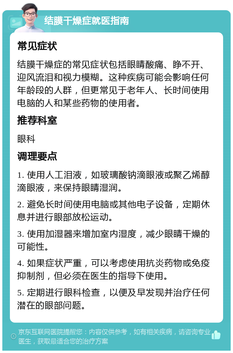 结膜干燥症就医指南 常见症状 结膜干燥症的常见症状包括眼睛酸痛、睁不开、迎风流泪和视力模糊。这种疾病可能会影响任何年龄段的人群，但更常见于老年人、长时间使用电脑的人和某些药物的使用者。 推荐科室 眼科 调理要点 1. 使用人工泪液，如玻璃酸钠滴眼液或聚乙烯醇滴眼液，来保持眼睛湿润。 2. 避免长时间使用电脑或其他电子设备，定期休息并进行眼部放松运动。 3. 使用加湿器来增加室内湿度，减少眼睛干燥的可能性。 4. 如果症状严重，可以考虑使用抗炎药物或免疫抑制剂，但必须在医生的指导下使用。 5. 定期进行眼科检查，以便及早发现并治疗任何潜在的眼部问题。