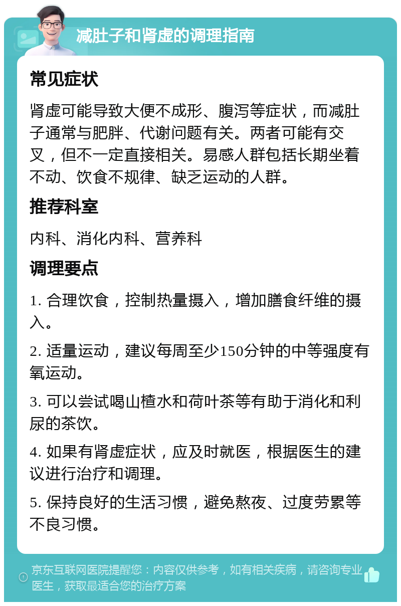 减肚子和肾虚的调理指南 常见症状 肾虚可能导致大便不成形、腹泻等症状，而减肚子通常与肥胖、代谢问题有关。两者可能有交叉，但不一定直接相关。易感人群包括长期坐着不动、饮食不规律、缺乏运动的人群。 推荐科室 内科、消化内科、营养科 调理要点 1. 合理饮食，控制热量摄入，增加膳食纤维的摄入。 2. 适量运动，建议每周至少150分钟的中等强度有氧运动。 3. 可以尝试喝山楂水和荷叶茶等有助于消化和利尿的茶饮。 4. 如果有肾虚症状，应及时就医，根据医生的建议进行治疗和调理。 5. 保持良好的生活习惯，避免熬夜、过度劳累等不良习惯。