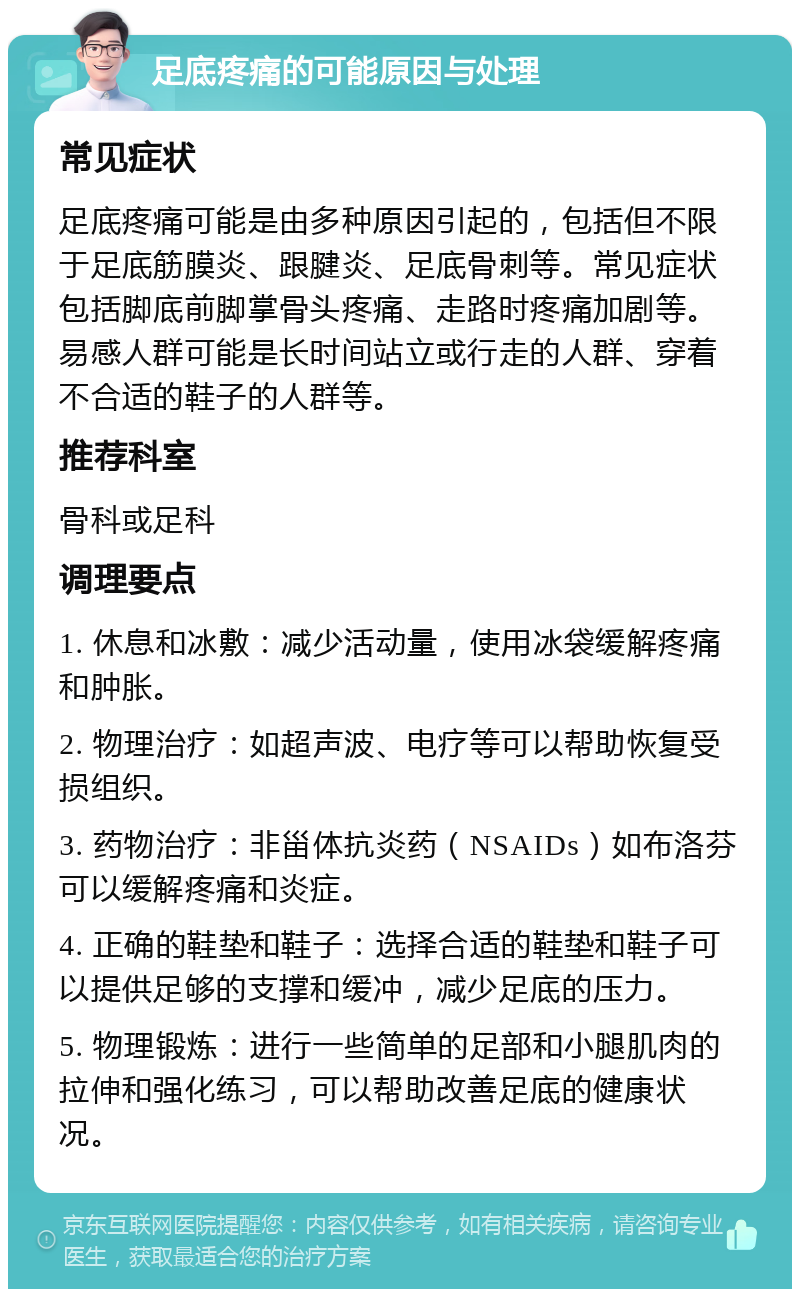 足底疼痛的可能原因与处理 常见症状 足底疼痛可能是由多种原因引起的，包括但不限于足底筋膜炎、跟腱炎、足底骨刺等。常见症状包括脚底前脚掌骨头疼痛、走路时疼痛加剧等。易感人群可能是长时间站立或行走的人群、穿着不合适的鞋子的人群等。 推荐科室 骨科或足科 调理要点 1. 休息和冰敷：减少活动量，使用冰袋缓解疼痛和肿胀。 2. 物理治疗：如超声波、电疗等可以帮助恢复受损组织。 3. 药物治疗：非甾体抗炎药（NSAIDs）如布洛芬可以缓解疼痛和炎症。 4. 正确的鞋垫和鞋子：选择合适的鞋垫和鞋子可以提供足够的支撑和缓冲，减少足底的压力。 5. 物理锻炼：进行一些简单的足部和小腿肌肉的拉伸和强化练习，可以帮助改善足底的健康状况。