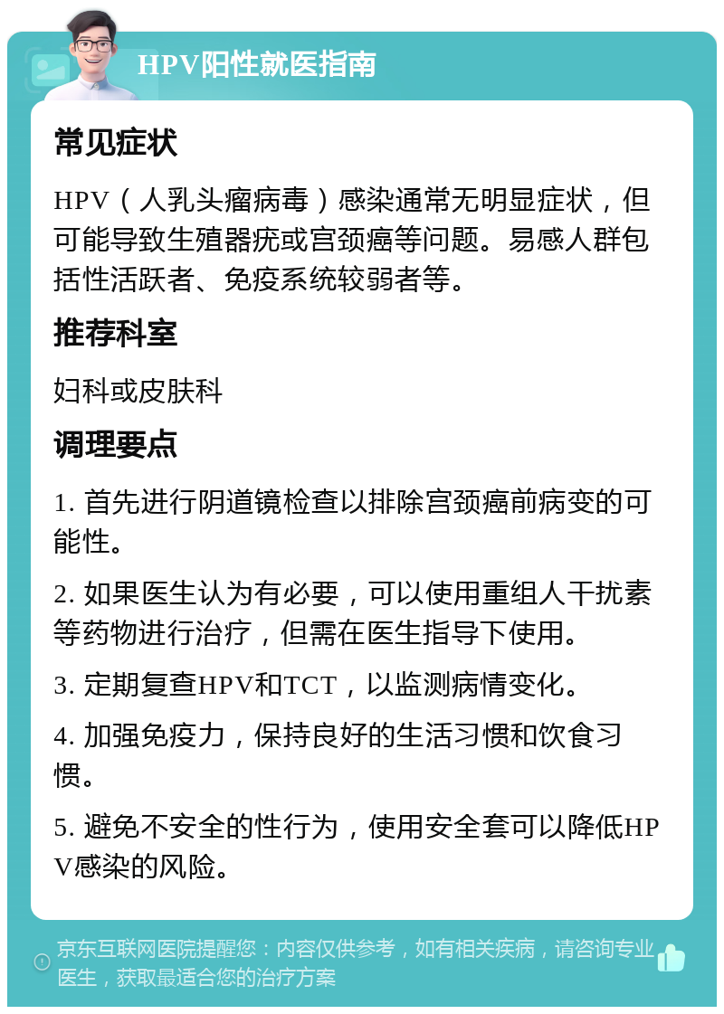 HPV阳性就医指南 常见症状 HPV（人乳头瘤病毒）感染通常无明显症状，但可能导致生殖器疣或宫颈癌等问题。易感人群包括性活跃者、免疫系统较弱者等。 推荐科室 妇科或皮肤科 调理要点 1. 首先进行阴道镜检查以排除宫颈癌前病变的可能性。 2. 如果医生认为有必要，可以使用重组人干扰素等药物进行治疗，但需在医生指导下使用。 3. 定期复查HPV和TCT，以监测病情变化。 4. 加强免疫力，保持良好的生活习惯和饮食习惯。 5. 避免不安全的性行为，使用安全套可以降低HPV感染的风险。