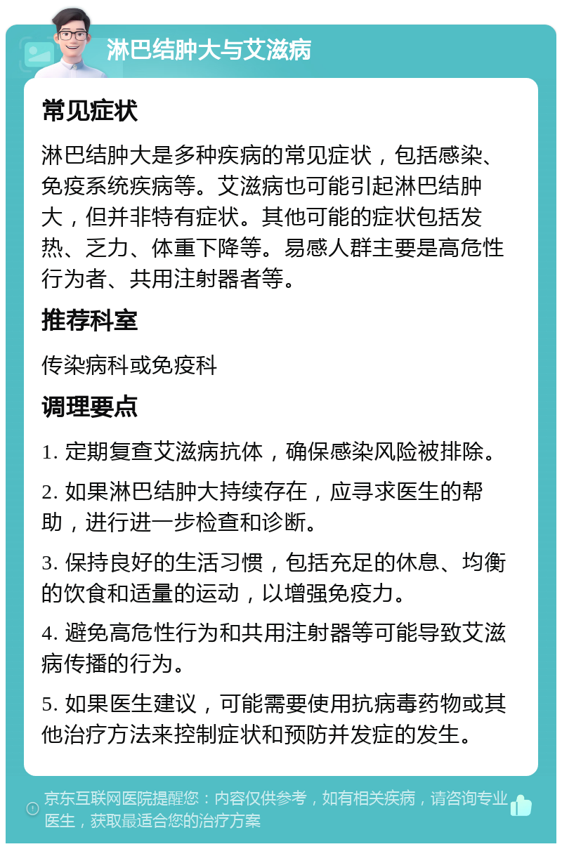 淋巴结肿大与艾滋病 常见症状 淋巴结肿大是多种疾病的常见症状，包括感染、免疫系统疾病等。艾滋病也可能引起淋巴结肿大，但并非特有症状。其他可能的症状包括发热、乏力、体重下降等。易感人群主要是高危性行为者、共用注射器者等。 推荐科室 传染病科或免疫科 调理要点 1. 定期复查艾滋病抗体，确保感染风险被排除。 2. 如果淋巴结肿大持续存在，应寻求医生的帮助，进行进一步检查和诊断。 3. 保持良好的生活习惯，包括充足的休息、均衡的饮食和适量的运动，以增强免疫力。 4. 避免高危性行为和共用注射器等可能导致艾滋病传播的行为。 5. 如果医生建议，可能需要使用抗病毒药物或其他治疗方法来控制症状和预防并发症的发生。