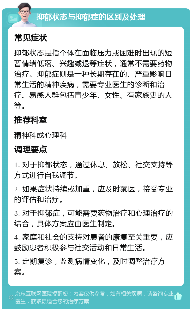 抑郁状态与抑郁症的区别及处理 常见症状 抑郁状态是指个体在面临压力或困难时出现的短暂情绪低落、兴趣减退等症状，通常不需要药物治疗。抑郁症则是一种长期存在的、严重影响日常生活的精神疾病，需要专业医生的诊断和治疗。易感人群包括青少年、女性、有家族史的人等。 推荐科室 精神科或心理科 调理要点 1. 对于抑郁状态，通过休息、放松、社交支持等方式进行自我调节。 2. 如果症状持续或加重，应及时就医，接受专业的评估和治疗。 3. 对于抑郁症，可能需要药物治疗和心理治疗的结合，具体方案应由医生制定。 4. 家庭和社会的支持对患者的康复至关重要，应鼓励患者积极参与社交活动和日常生活。 5. 定期复诊，监测病情变化，及时调整治疗方案。