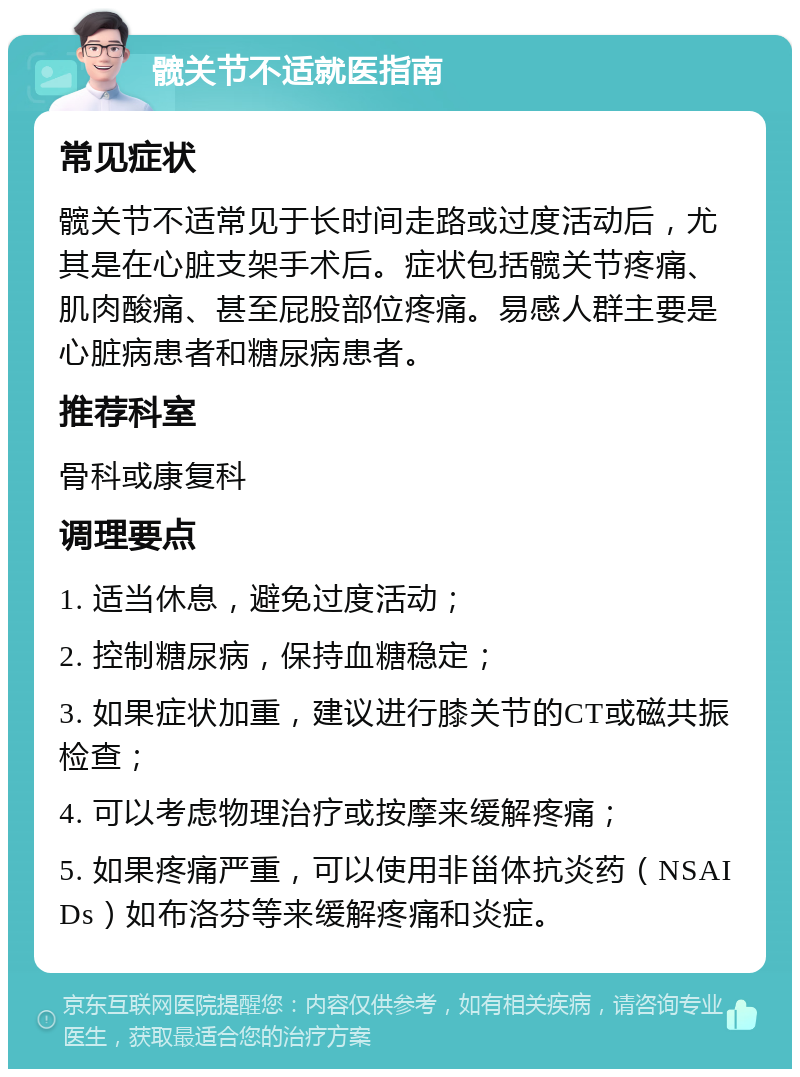 髋关节不适就医指南 常见症状 髋关节不适常见于长时间走路或过度活动后，尤其是在心脏支架手术后。症状包括髋关节疼痛、肌肉酸痛、甚至屁股部位疼痛。易感人群主要是心脏病患者和糖尿病患者。 推荐科室 骨科或康复科 调理要点 1. 适当休息，避免过度活动； 2. 控制糖尿病，保持血糖稳定； 3. 如果症状加重，建议进行膝关节的CT或磁共振检查； 4. 可以考虑物理治疗或按摩来缓解疼痛； 5. 如果疼痛严重，可以使用非甾体抗炎药（NSAIDs）如布洛芬等来缓解疼痛和炎症。