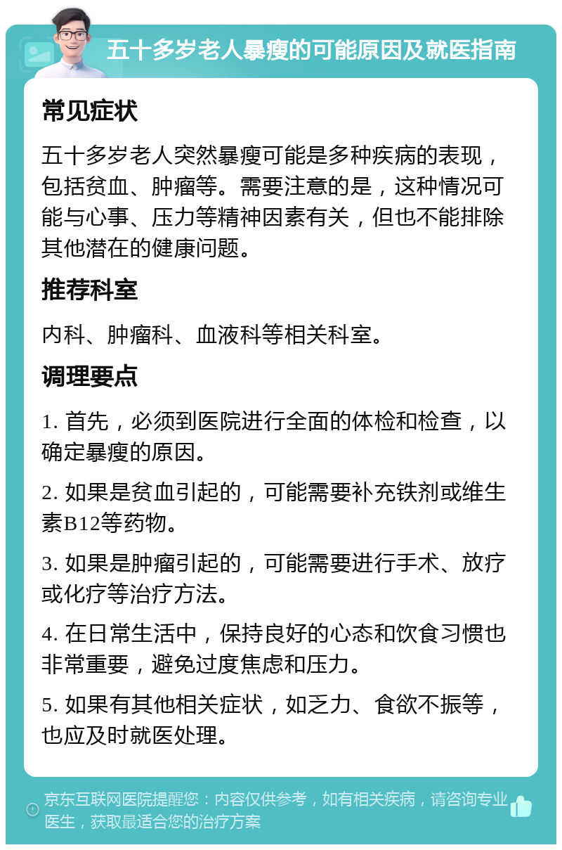 五十多岁老人暴瘦的可能原因及就医指南 常见症状 五十多岁老人突然暴瘦可能是多种疾病的表现，包括贫血、肿瘤等。需要注意的是，这种情况可能与心事、压力等精神因素有关，但也不能排除其他潜在的健康问题。 推荐科室 内科、肿瘤科、血液科等相关科室。 调理要点 1. 首先，必须到医院进行全面的体检和检查，以确定暴瘦的原因。 2. 如果是贫血引起的，可能需要补充铁剂或维生素B12等药物。 3. 如果是肿瘤引起的，可能需要进行手术、放疗或化疗等治疗方法。 4. 在日常生活中，保持良好的心态和饮食习惯也非常重要，避免过度焦虑和压力。 5. 如果有其他相关症状，如乏力、食欲不振等，也应及时就医处理。