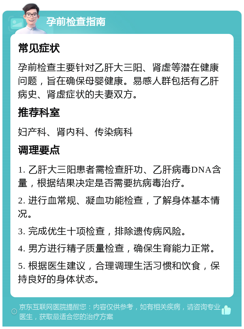 孕前检查指南 常见症状 孕前检查主要针对乙肝大三阳、肾虚等潜在健康问题，旨在确保母婴健康。易感人群包括有乙肝病史、肾虚症状的夫妻双方。 推荐科室 妇产科、肾内科、传染病科 调理要点 1. 乙肝大三阳患者需检查肝功、乙肝病毒DNA含量，根据结果决定是否需要抗病毒治疗。 2. 进行血常规、凝血功能检查，了解身体基本情况。 3. 完成优生十项检查，排除遗传病风险。 4. 男方进行精子质量检查，确保生育能力正常。 5. 根据医生建议，合理调理生活习惯和饮食，保持良好的身体状态。