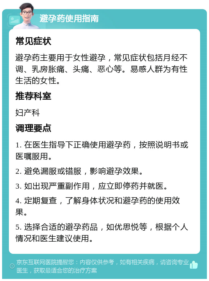 避孕药使用指南 常见症状 避孕药主要用于女性避孕，常见症状包括月经不调、乳房胀痛、头痛、恶心等。易感人群为有性生活的女性。 推荐科室 妇产科 调理要点 1. 在医生指导下正确使用避孕药，按照说明书或医嘱服用。 2. 避免漏服或错服，影响避孕效果。 3. 如出现严重副作用，应立即停药并就医。 4. 定期复查，了解身体状况和避孕药的使用效果。 5. 选择合适的避孕药品，如优思悦等，根据个人情况和医生建议使用。