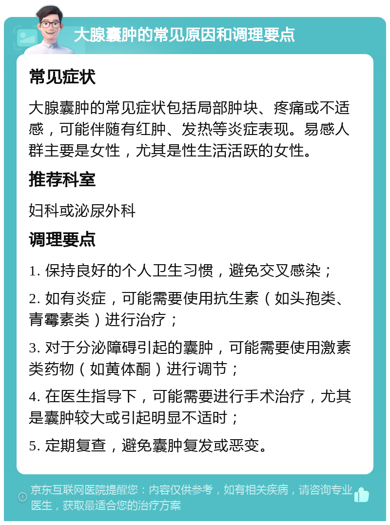 大腺囊肿的常见原因和调理要点 常见症状 大腺囊肿的常见症状包括局部肿块、疼痛或不适感，可能伴随有红肿、发热等炎症表现。易感人群主要是女性，尤其是性生活活跃的女性。 推荐科室 妇科或泌尿外科 调理要点 1. 保持良好的个人卫生习惯，避免交叉感染； 2. 如有炎症，可能需要使用抗生素（如头孢类、青霉素类）进行治疗； 3. 对于分泌障碍引起的囊肿，可能需要使用激素类药物（如黄体酮）进行调节； 4. 在医生指导下，可能需要进行手术治疗，尤其是囊肿较大或引起明显不适时； 5. 定期复查，避免囊肿复发或恶变。