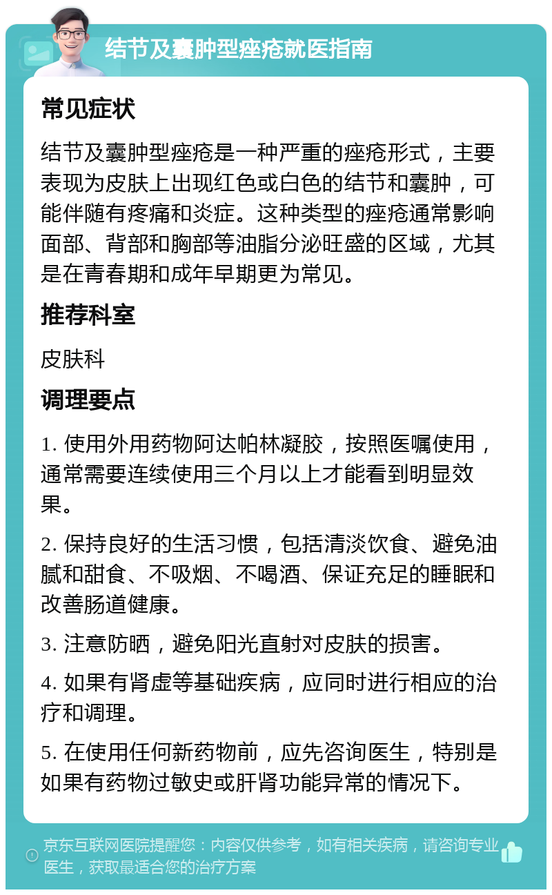 结节及囊肿型痤疮就医指南 常见症状 结节及囊肿型痤疮是一种严重的痤疮形式，主要表现为皮肤上出现红色或白色的结节和囊肿，可能伴随有疼痛和炎症。这种类型的痤疮通常影响面部、背部和胸部等油脂分泌旺盛的区域，尤其是在青春期和成年早期更为常见。 推荐科室 皮肤科 调理要点 1. 使用外用药物阿达帕林凝胶，按照医嘱使用，通常需要连续使用三个月以上才能看到明显效果。 2. 保持良好的生活习惯，包括清淡饮食、避免油腻和甜食、不吸烟、不喝酒、保证充足的睡眠和改善肠道健康。 3. 注意防晒，避免阳光直射对皮肤的损害。 4. 如果有肾虚等基础疾病，应同时进行相应的治疗和调理。 5. 在使用任何新药物前，应先咨询医生，特别是如果有药物过敏史或肝肾功能异常的情况下。