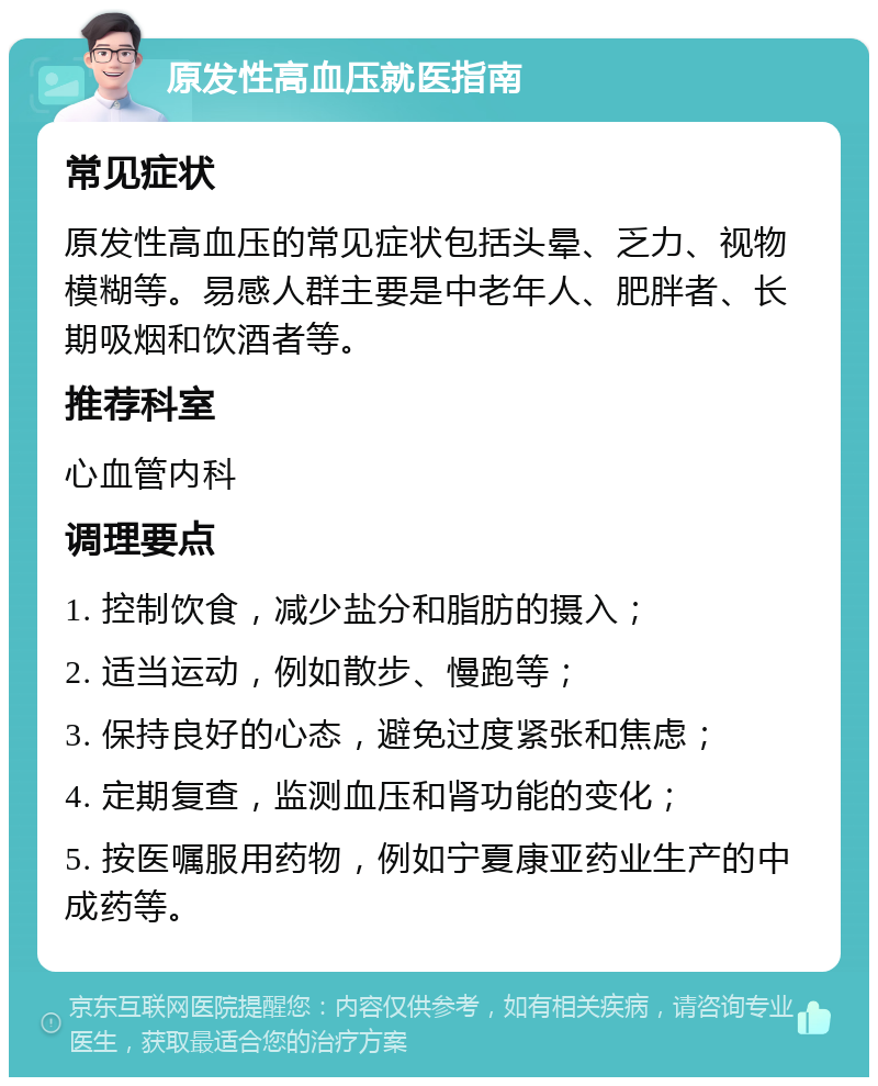 原发性高血压就医指南 常见症状 原发性高血压的常见症状包括头晕、乏力、视物模糊等。易感人群主要是中老年人、肥胖者、长期吸烟和饮酒者等。 推荐科室 心血管内科 调理要点 1. 控制饮食，减少盐分和脂肪的摄入； 2. 适当运动，例如散步、慢跑等； 3. 保持良好的心态，避免过度紧张和焦虑； 4. 定期复查，监测血压和肾功能的变化； 5. 按医嘱服用药物，例如宁夏康亚药业生产的中成药等。