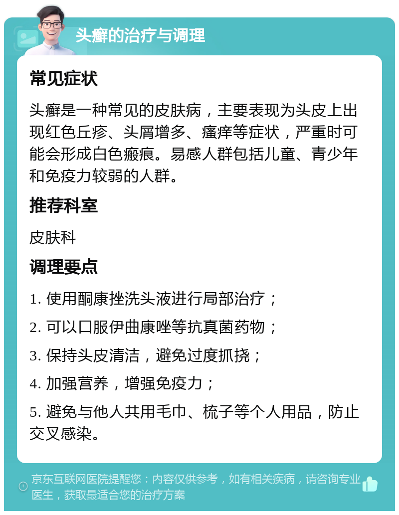 头癣的治疗与调理 常见症状 头癣是一种常见的皮肤病，主要表现为头皮上出现红色丘疹、头屑增多、瘙痒等症状，严重时可能会形成白色瘢痕。易感人群包括儿童、青少年和免疫力较弱的人群。 推荐科室 皮肤科 调理要点 1. 使用酮康挫洗头液进行局部治疗； 2. 可以口服伊曲康唑等抗真菌药物； 3. 保持头皮清洁，避免过度抓挠； 4. 加强营养，增强免疫力； 5. 避免与他人共用毛巾、梳子等个人用品，防止交叉感染。