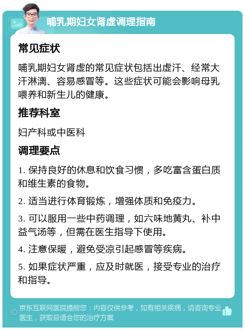 哺乳期妇女肾虚调理指南 常见症状 哺乳期妇女肾虚的常见症状包括出虚汗、经常大汗淋漓、容易感冒等。这些症状可能会影响母乳喂养和新生儿的健康。 推荐科室 妇产科或中医科 调理要点 1. 保持良好的休息和饮食习惯，多吃富含蛋白质和维生素的食物。 2. 适当进行体育锻炼，增强体质和免疫力。 3. 可以服用一些中药调理，如六味地黄丸、补中益气汤等，但需在医生指导下使用。 4. 注意保暖，避免受凉引起感冒等疾病。 5. 如果症状严重，应及时就医，接受专业的治疗和指导。