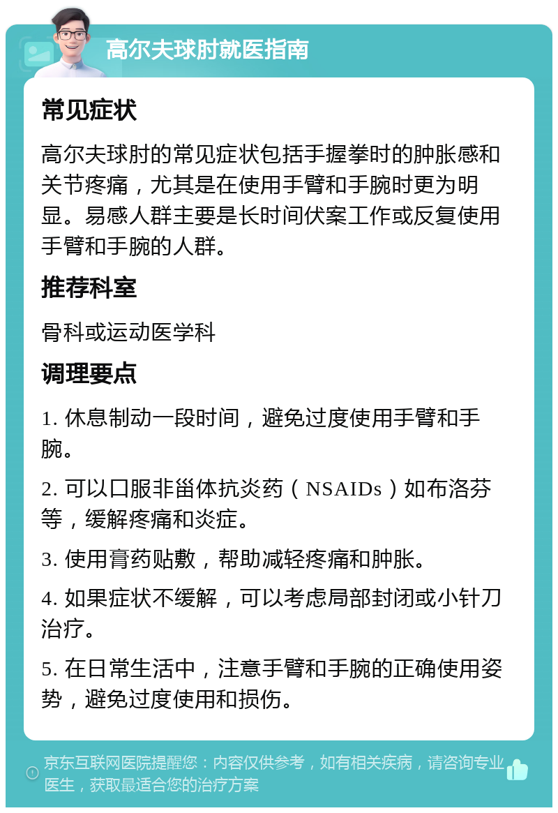 高尔夫球肘就医指南 常见症状 高尔夫球肘的常见症状包括手握拳时的肿胀感和关节疼痛，尤其是在使用手臂和手腕时更为明显。易感人群主要是长时间伏案工作或反复使用手臂和手腕的人群。 推荐科室 骨科或运动医学科 调理要点 1. 休息制动一段时间，避免过度使用手臂和手腕。 2. 可以口服非甾体抗炎药（NSAIDs）如布洛芬等，缓解疼痛和炎症。 3. 使用膏药贴敷，帮助减轻疼痛和肿胀。 4. 如果症状不缓解，可以考虑局部封闭或小针刀治疗。 5. 在日常生活中，注意手臂和手腕的正确使用姿势，避免过度使用和损伤。