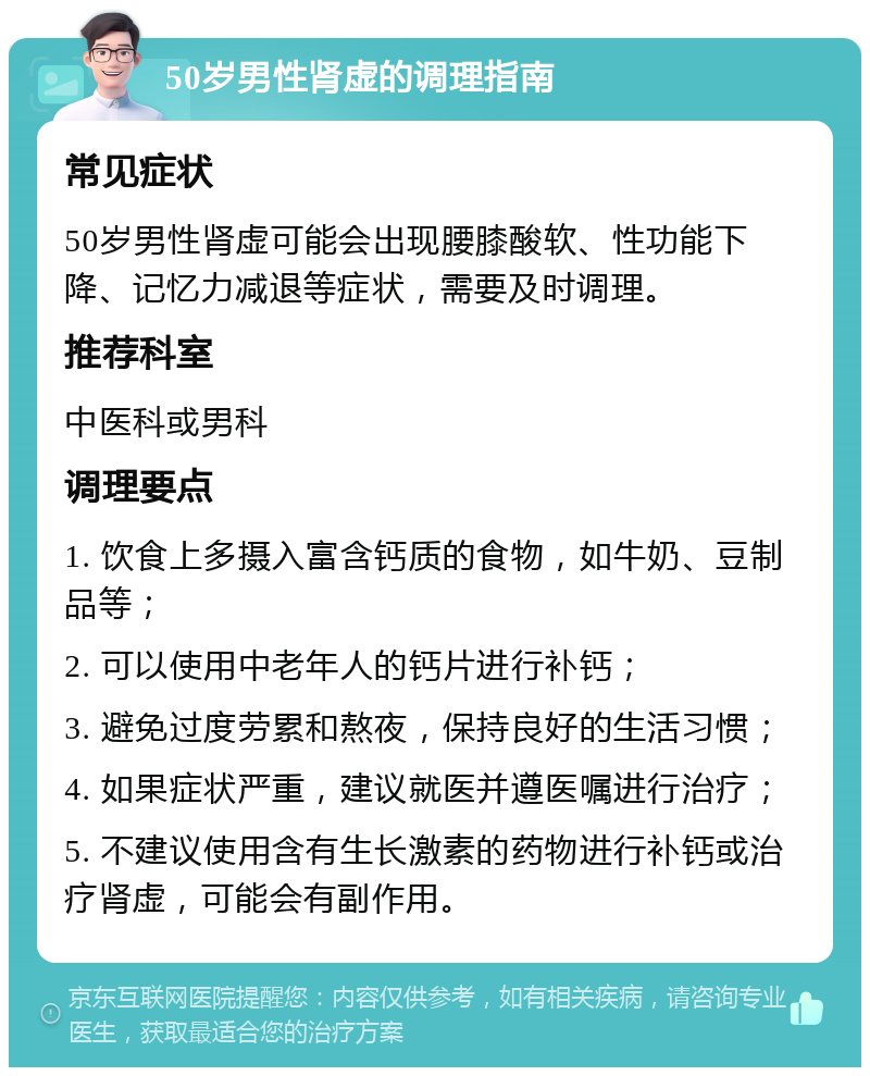 50岁男性肾虚的调理指南 常见症状 50岁男性肾虚可能会出现腰膝酸软、性功能下降、记忆力减退等症状，需要及时调理。 推荐科室 中医科或男科 调理要点 1. 饮食上多摄入富含钙质的食物，如牛奶、豆制品等； 2. 可以使用中老年人的钙片进行补钙； 3. 避免过度劳累和熬夜，保持良好的生活习惯； 4. 如果症状严重，建议就医并遵医嘱进行治疗； 5. 不建议使用含有生长激素的药物进行补钙或治疗肾虚，可能会有副作用。