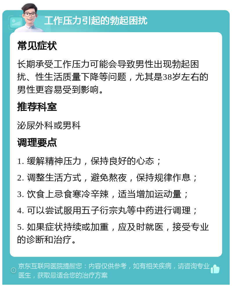 工作压力引起的勃起困扰 常见症状 长期承受工作压力可能会导致男性出现勃起困扰、性生活质量下降等问题，尤其是38岁左右的男性更容易受到影响。 推荐科室 泌尿外科或男科 调理要点 1. 缓解精神压力，保持良好的心态； 2. 调整生活方式，避免熬夜，保持规律作息； 3. 饮食上忌食寒冷辛辣，适当增加运动量； 4. 可以尝试服用五子衍宗丸等中药进行调理； 5. 如果症状持续或加重，应及时就医，接受专业的诊断和治疗。