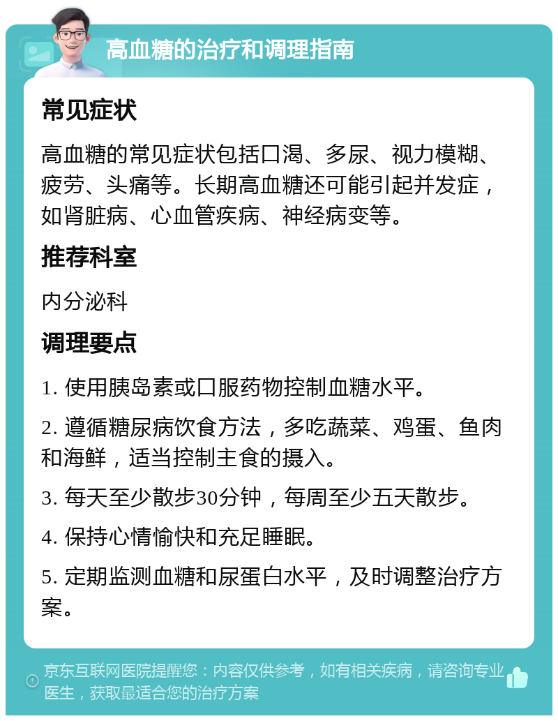 高血糖的治疗和调理指南 常见症状 高血糖的常见症状包括口渴、多尿、视力模糊、疲劳、头痛等。长期高血糖还可能引起并发症，如肾脏病、心血管疾病、神经病变等。 推荐科室 内分泌科 调理要点 1. 使用胰岛素或口服药物控制血糖水平。 2. 遵循糖尿病饮食方法，多吃蔬菜、鸡蛋、鱼肉和海鲜，适当控制主食的摄入。 3. 每天至少散步30分钟，每周至少五天散步。 4. 保持心情愉快和充足睡眠。 5. 定期监测血糖和尿蛋白水平，及时调整治疗方案。