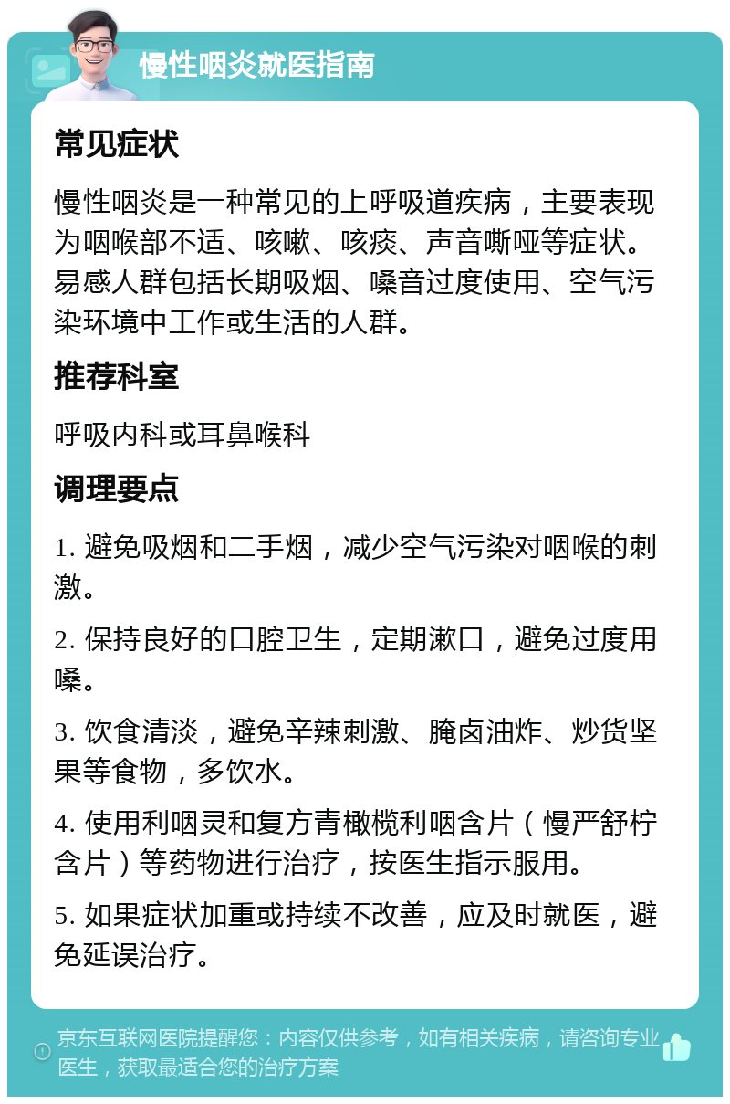 慢性咽炎就医指南 常见症状 慢性咽炎是一种常见的上呼吸道疾病，主要表现为咽喉部不适、咳嗽、咳痰、声音嘶哑等症状。易感人群包括长期吸烟、嗓音过度使用、空气污染环境中工作或生活的人群。 推荐科室 呼吸内科或耳鼻喉科 调理要点 1. 避免吸烟和二手烟，减少空气污染对咽喉的刺激。 2. 保持良好的口腔卫生，定期漱口，避免过度用嗓。 3. 饮食清淡，避免辛辣刺激、腌卤油炸、炒货坚果等食物，多饮水。 4. 使用利咽灵和复方青橄榄利咽含片（慢严舒柠含片）等药物进行治疗，按医生指示服用。 5. 如果症状加重或持续不改善，应及时就医，避免延误治疗。