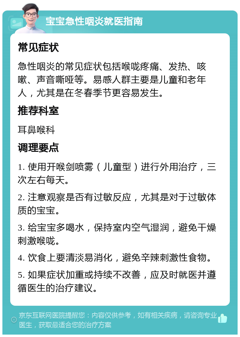 宝宝急性咽炎就医指南 常见症状 急性咽炎的常见症状包括喉咙疼痛、发热、咳嗽、声音嘶哑等。易感人群主要是儿童和老年人，尤其是在冬春季节更容易发生。 推荐科室 耳鼻喉科 调理要点 1. 使用开喉剑喷雾（儿童型）进行外用治疗，三次左右每天。 2. 注意观察是否有过敏反应，尤其是对于过敏体质的宝宝。 3. 给宝宝多喝水，保持室内空气湿润，避免干燥刺激喉咙。 4. 饮食上要清淡易消化，避免辛辣刺激性食物。 5. 如果症状加重或持续不改善，应及时就医并遵循医生的治疗建议。