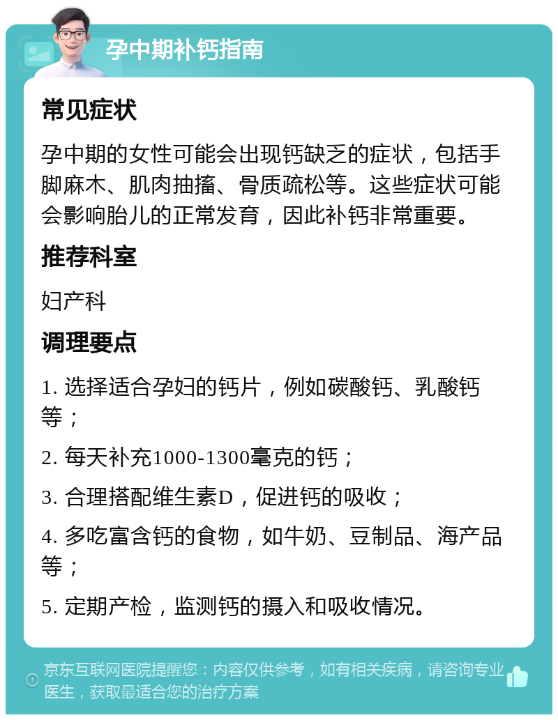 孕中期补钙指南 常见症状 孕中期的女性可能会出现钙缺乏的症状，包括手脚麻木、肌肉抽搐、骨质疏松等。这些症状可能会影响胎儿的正常发育，因此补钙非常重要。 推荐科室 妇产科 调理要点 1. 选择适合孕妇的钙片，例如碳酸钙、乳酸钙等； 2. 每天补充1000-1300毫克的钙； 3. 合理搭配维生素D，促进钙的吸收； 4. 多吃富含钙的食物，如牛奶、豆制品、海产品等； 5. 定期产检，监测钙的摄入和吸收情况。