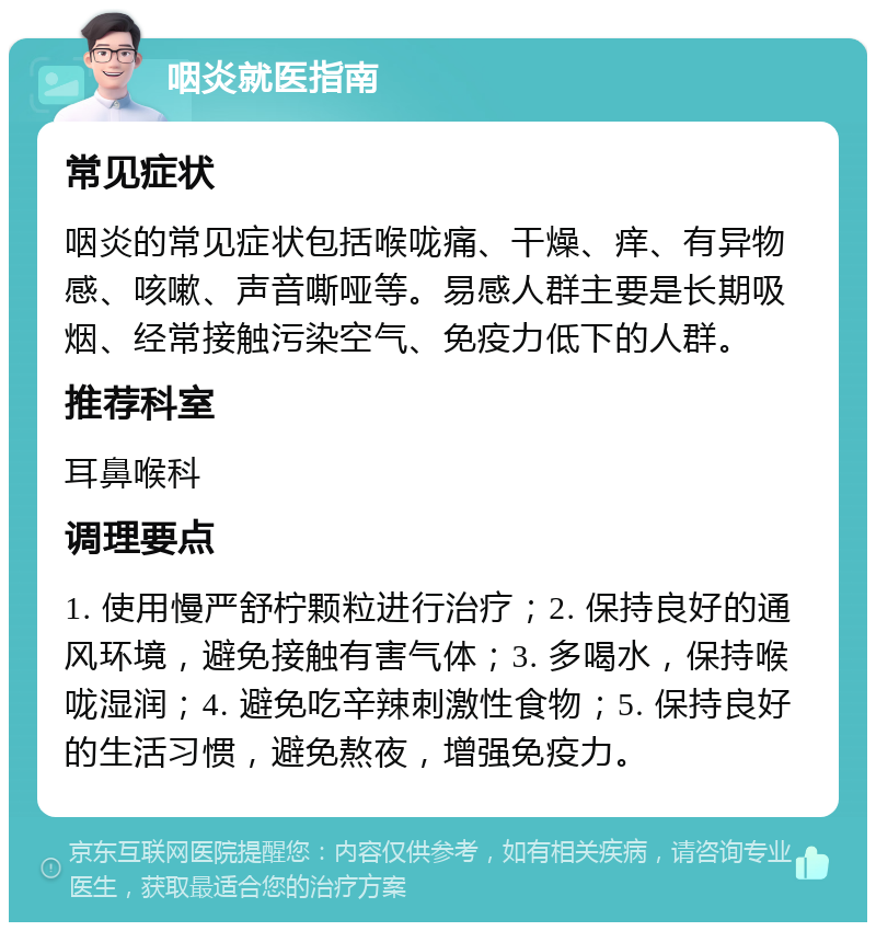 咽炎就医指南 常见症状 咽炎的常见症状包括喉咙痛、干燥、痒、有异物感、咳嗽、声音嘶哑等。易感人群主要是长期吸烟、经常接触污染空气、免疫力低下的人群。 推荐科室 耳鼻喉科 调理要点 1. 使用慢严舒柠颗粒进行治疗；2. 保持良好的通风环境，避免接触有害气体；3. 多喝水，保持喉咙湿润；4. 避免吃辛辣刺激性食物；5. 保持良好的生活习惯，避免熬夜，增强免疫力。