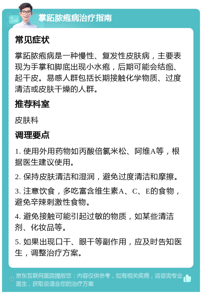 掌跖脓疱病治疗指南 常见症状 掌跖脓疱病是一种慢性、复发性皮肤病，主要表现为手掌和脚底出现小水疱，后期可能会结痂、起干皮。易感人群包括长期接触化学物质、过度清洁或皮肤干燥的人群。 推荐科室 皮肤科 调理要点 1. 使用外用药物如丙酸倍氯米松、阿维A等，根据医生建议使用。 2. 保持皮肤清洁和湿润，避免过度清洁和摩擦。 3. 注意饮食，多吃富含维生素A、C、E的食物，避免辛辣刺激性食物。 4. 避免接触可能引起过敏的物质，如某些清洁剂、化妆品等。 5. 如果出现口干、眼干等副作用，应及时告知医生，调整治疗方案。